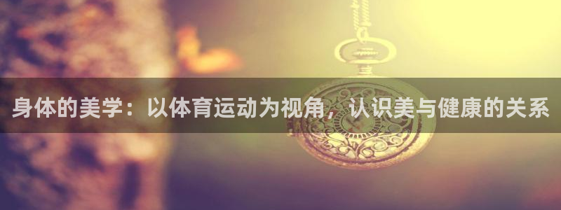 米兰体育下载：身体的美学：以体育运动为视角，认识美与健康的关系